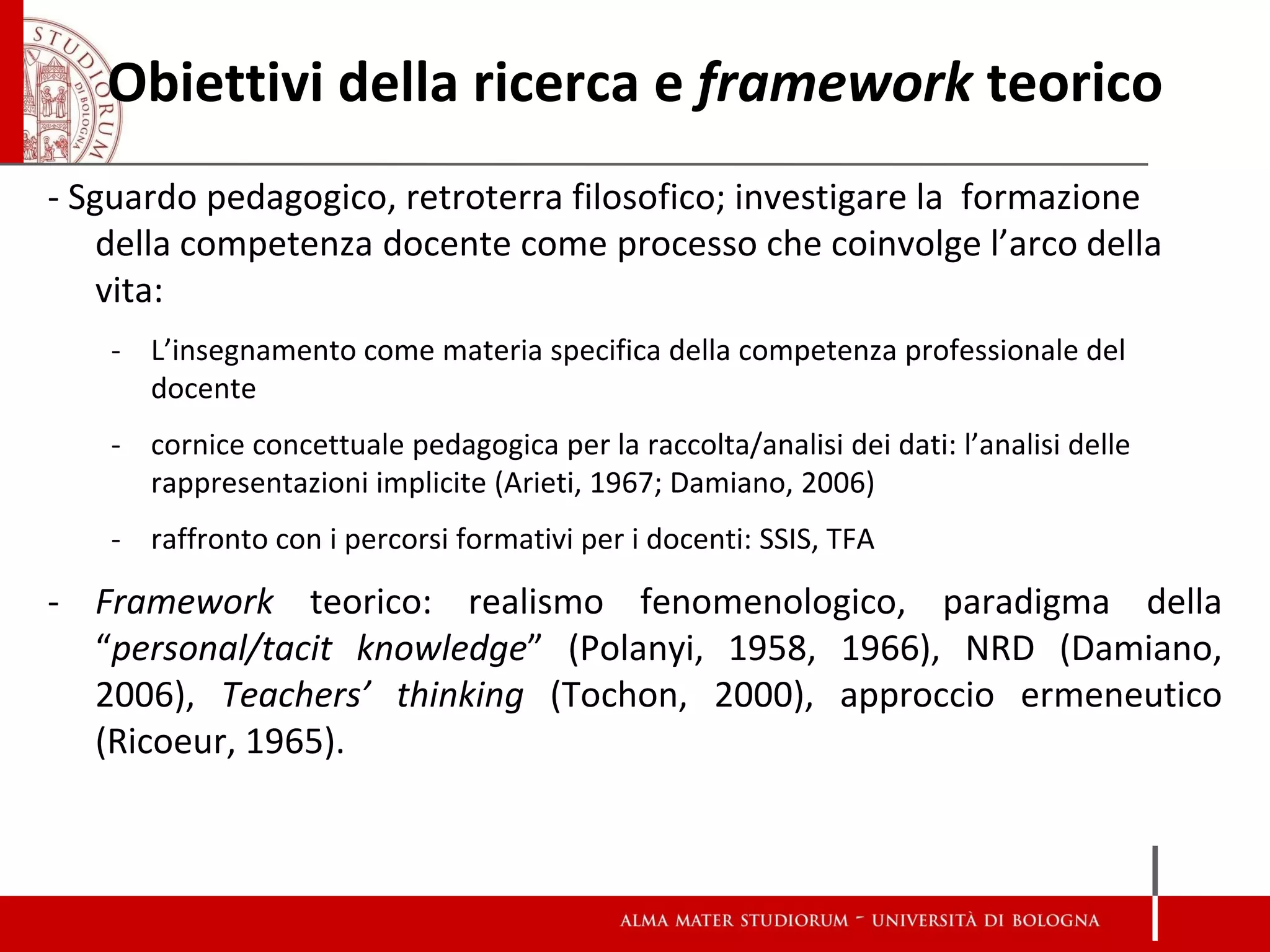 Obiettivi della ricerca e framework teorico 
- Sguardo pedagogico, retroterra filosofico; investigare la formazione della competenza docente come processo che coinvolge l’arco della vita: 
-L’insegnamento come materia specifica della competenza professionale del docente 
-cornice concettuale pedagogica per la raccolta/analisi dei dati: l’analisi delle rappresentazioni implicite (Arieti, 1967; Damiano, 2006) 
-raffronto con i percorsi formativi per i docenti: SSIS, TFA 
-Framework teorico: realismo fenomenologico, paradigma della “personal/tacit knowledge” (Polanyi, 1958, 1966), NRD (Damiano, 2006), Teachers’ thinking (Tochon, 2000), approccio ermeneutico (Ricoeur, 1965).  