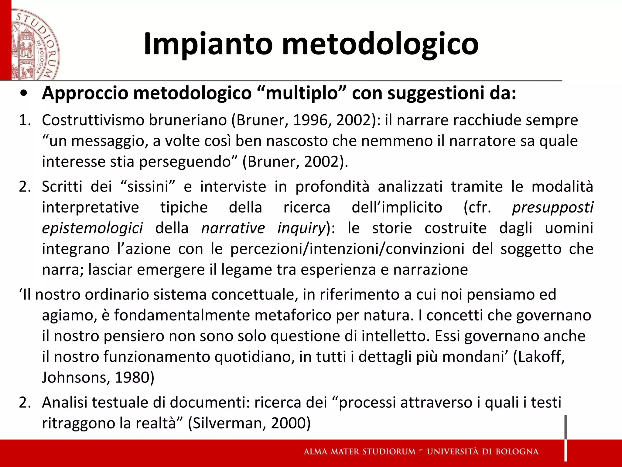Impianto metodologico 
•Approccio metodologico “multiplo” con suggestioni da: 
1.Costruttivismo bruneriano (Bruner, 1996, 2002): il narrare racchiude sempre “un messaggio, a volte così ben nascosto che nemmeno il narratore sa quale interesse stia perseguendo” (Bruner, 2002). 
2.Scritti dei “sissini” e interviste in profondità analizzati tramite le modalità interpretative tipiche della ricerca dell’implicito (cfr. presupposti epistemologici della narrative inquiry): le storie costruite dagli uomini integrano l’azione con le percezioni/intenzioni/convinzioni del soggetto che narra; lasciar emergere il legame tra esperienza e narrazione 
‘Il nostro ordinario sistema concettuale, in riferimento a cui noi pensiamo ed agiamo, è fondamentalmente metaforico per natura. I concetti che governano il nostro pensiero non sono solo questione di intelletto. Essi governano anche il nostro funzionamento quotidiano, in tutti i dettagli più mondani’ (Lakoff, Johnsons, 1980) 
2.Analisi testuale di documenti: ricerca dei “processi attraverso i quali i testi ritraggono la realtà” (Silverman, 2000) 
 