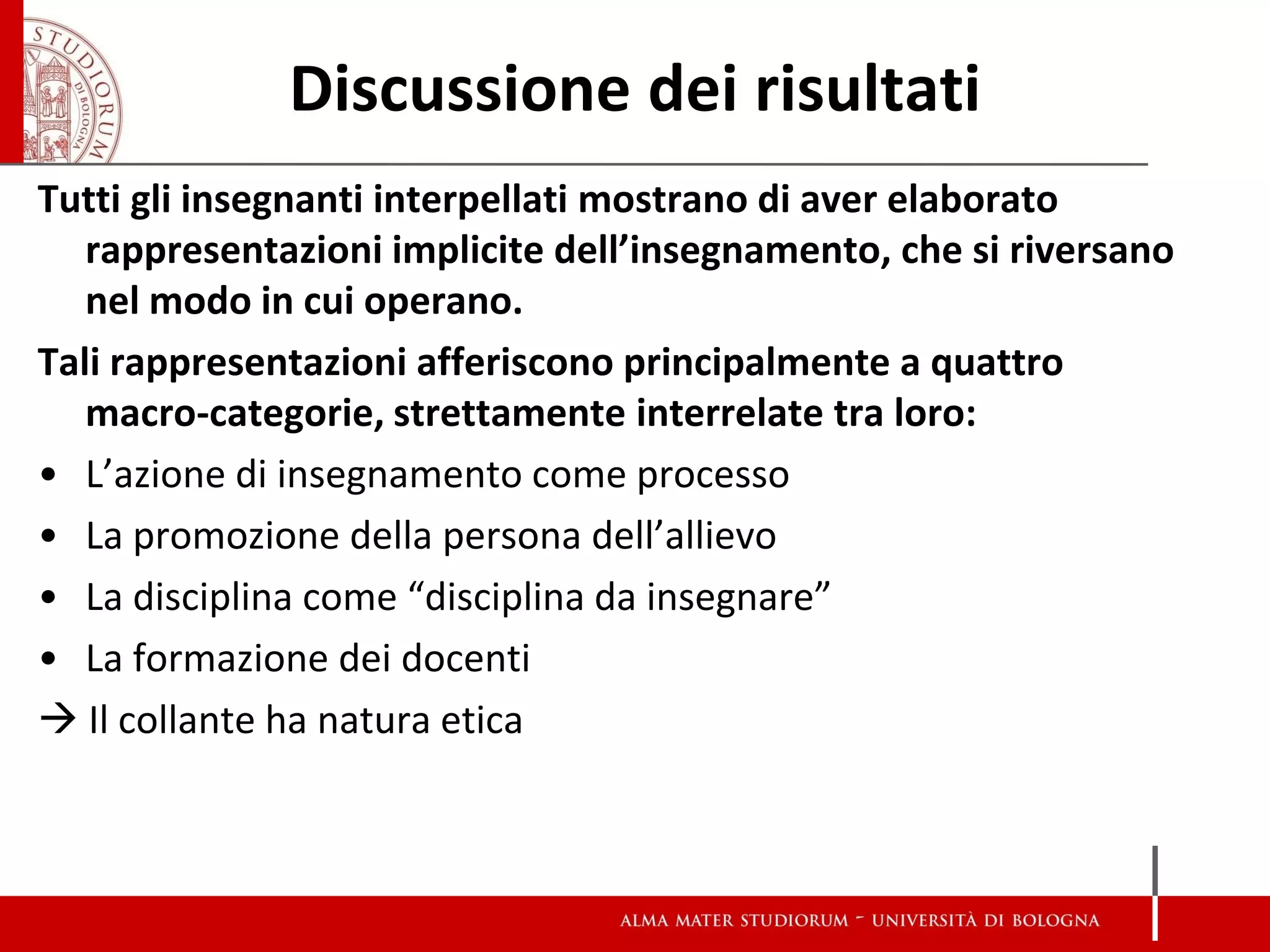 Discussione dei risultati 
Tutti gli insegnanti interpellati mostrano di aver elaborato rappresentazioni implicite dell’insegnamento, che si riversano nel modo in cui operano. 
Tali rappresentazioni afferiscono principalmente a quattro macro-categorie, strettamente interrelate tra loro: 
•L’azione di insegnamento come processo 
•La promozione della persona dell’allievo 
•La disciplina come “disciplina da insegnare” 
•La formazione dei docenti 
 Il collante ha natura etica  