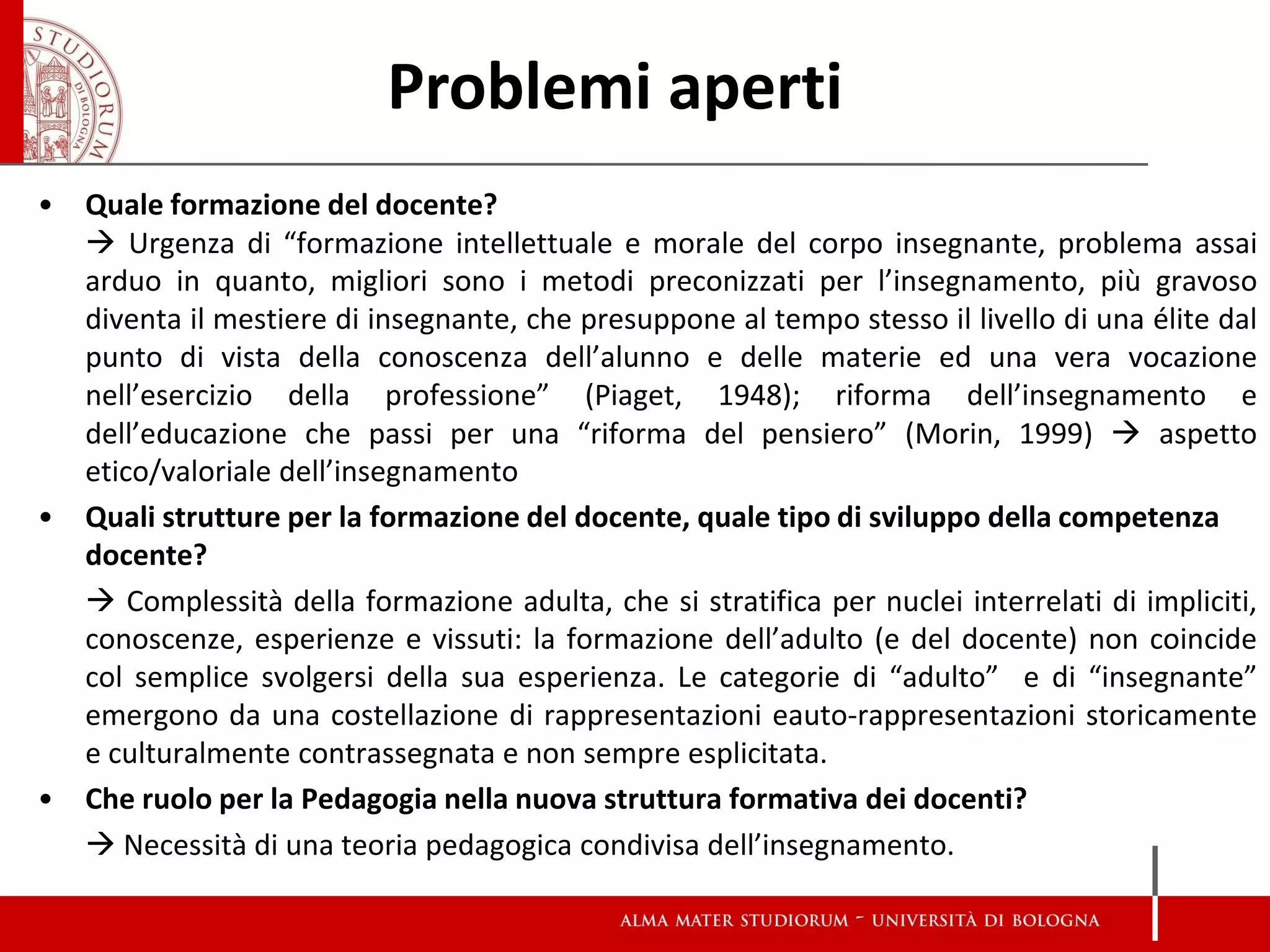 •Quale formazione del docente? 
 Urgenza di “formazione intellettuale e morale del corpo insegnante, problema assai arduo in quanto, migliori sono i metodi preconizzati per l’insegnamento, più gravoso diventa il mestiere di insegnante, che presuppone al tempo stesso il livello di una élite dal punto di vista della conoscenza dell’alunno e delle materie ed una vera vocazione nell’esercizio della professione” (Piaget, 1948); riforma dell’insegnamento e dell’educazione che passi per una “riforma del pensiero” (Morin, 1999)  aspetto etico/valoriale dell’insegnamento 
•Quali strutture per la formazione del docente, quale tipo di sviluppo della competenza docente? 
 Complessità della formazione adulta, che si stratifica per nuclei interrelati di impliciti, conoscenze, esperienze e vissuti: la formazione dell’adulto (e del docente) non coincide col semplice svolgersi della sua esperienza. Le categorie di “adulto” e di “insegnante” emergono da una costellazione di rappresentazioni eauto-rappresentazioni storicamente e culturalmente contrassegnata e non sempre esplicitata. 
•Che ruolo per la Pedagogia nella nuova struttura formativa dei docenti? 
 Necessità di una teoria pedagogica condivisa dell’insegnamento. 
Problemi aperti  