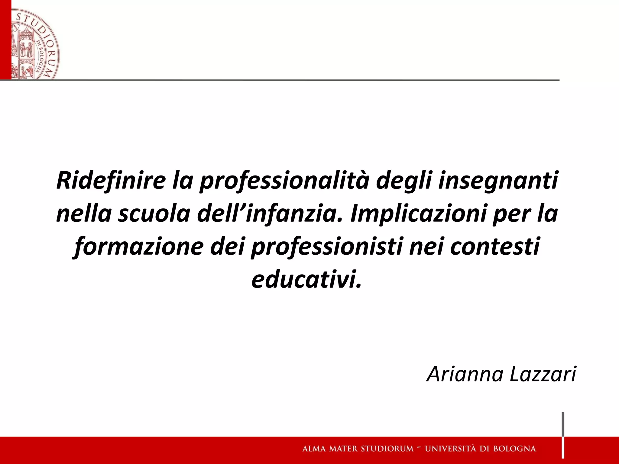 Ridefinire la professionalità degli insegnanti nella scuola dell’infanzia. Implicazioni per la formazione dei professionisti nei contesti educativi. 
Arianna Lazzari  