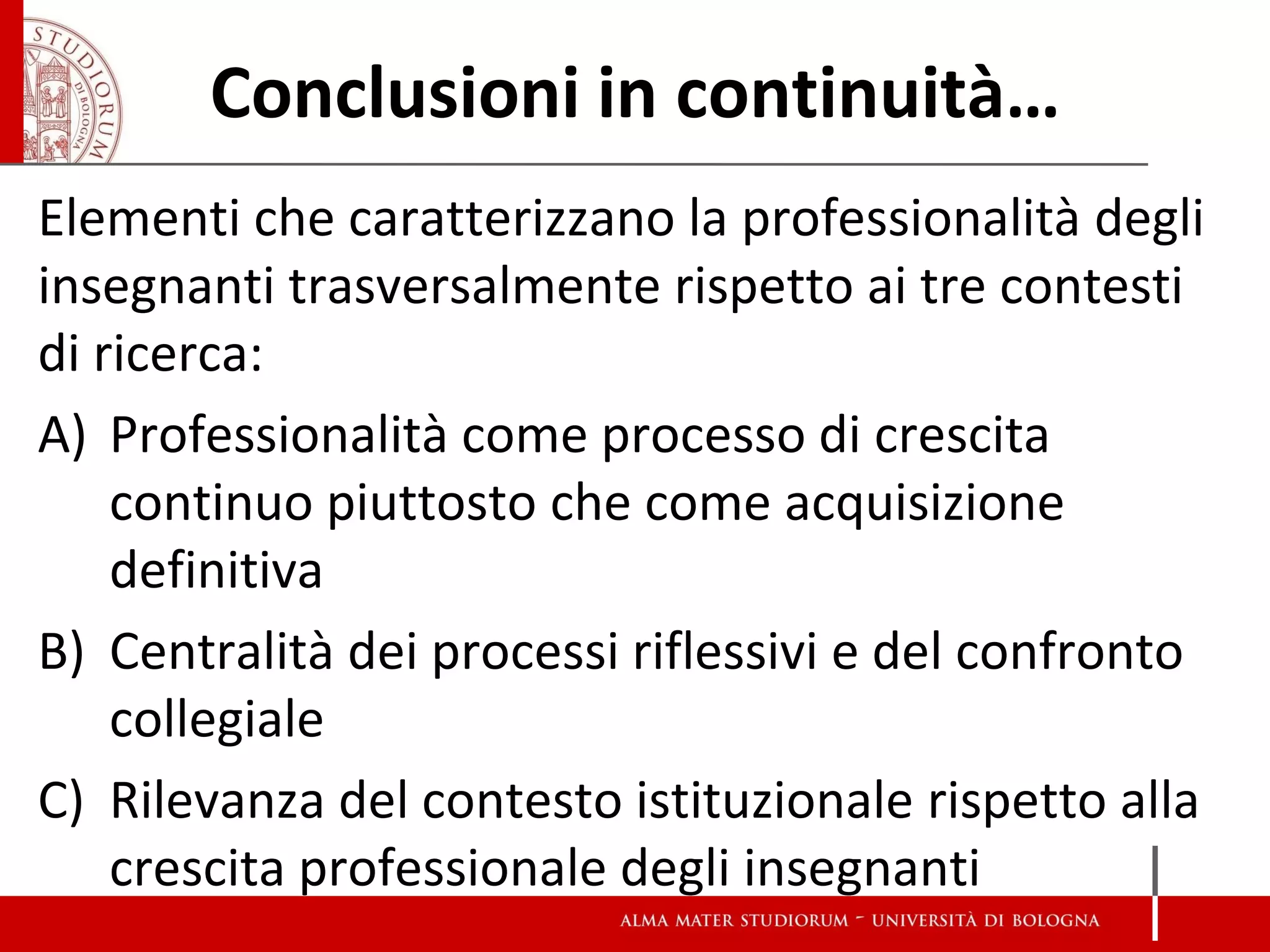 Conclusioni in continuità… 
Elementi che caratterizzano la professionalità degli insegnanti trasversalmente rispetto ai tre contesti di ricerca: 
A)Professionalità come processo di crescita continuo piuttosto che come acquisizione definitiva 
B)Centralità dei processi riflessivi e del confronto collegiale 
C)Rilevanza del contesto istituzionale rispetto alla crescita professionale degli insegnanti  