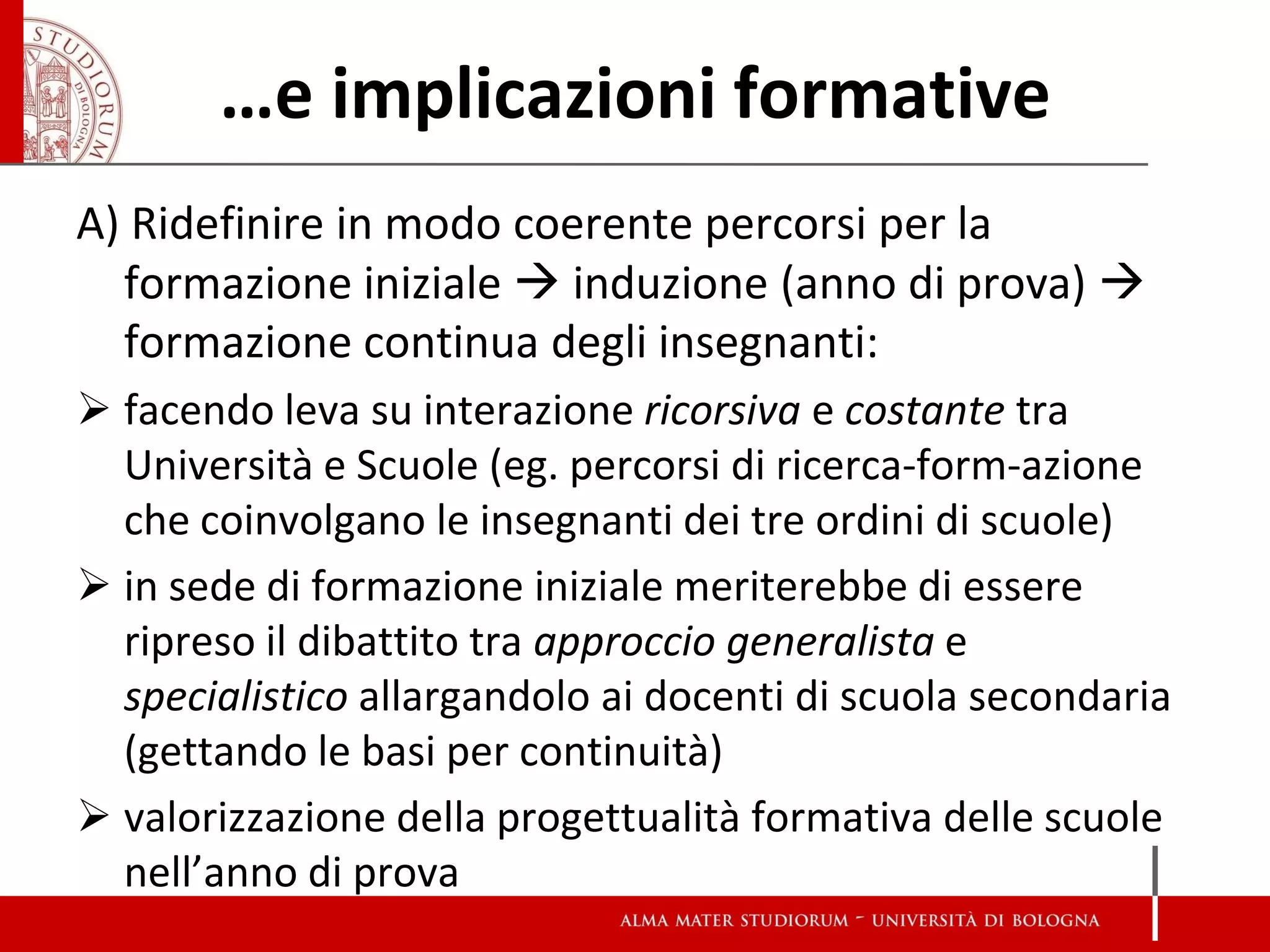 …e implicazioni formative 
A) Ridefinire in modo coerente percorsi per la formazione iniziale  induzione (anno di prova)  formazione continua degli insegnanti: 
facendo leva su interazione ricorsiva e costante tra Università e Scuole (eg. percorsi di ricerca-form-azione che coinvolgano le insegnanti dei tre ordini di scuole) 
in sede di formazione iniziale meriterebbe di essere ripreso il dibattito tra approccio generalista e specialistico allargandolo ai docenti di scuola secondaria (gettando le basi per continuità) 
valorizzazione della progettualità formativa delle scuole nell’anno di prova  