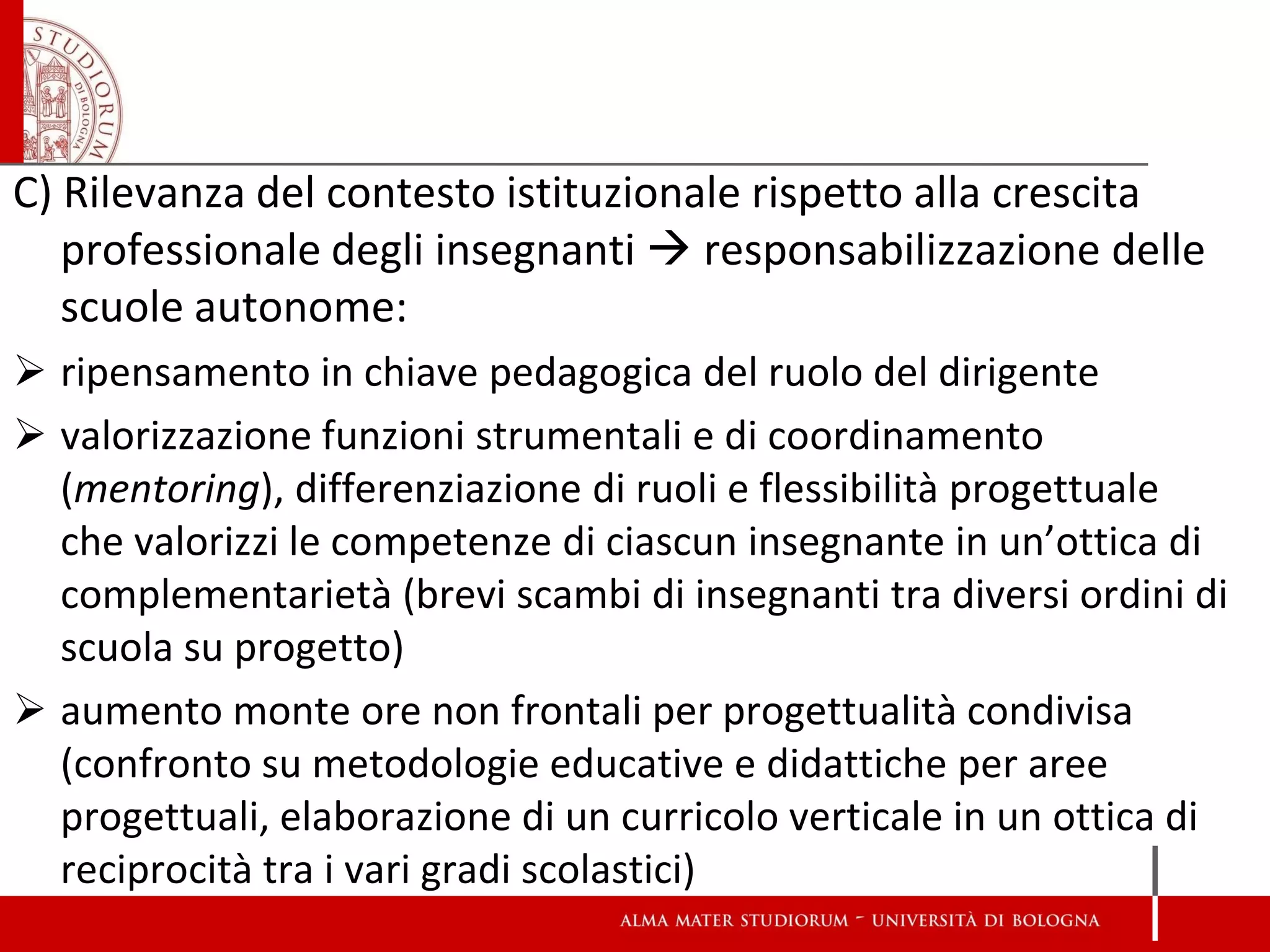 C) Rilevanza del contesto istituzionale rispetto alla crescita professionale degli insegnanti  responsabilizzazione delle scuole autonome: 
ripensamento in chiave pedagogica del ruolo del dirigente 
valorizzazione funzioni strumentali e di coordinamento (mentoring), differenziazione di ruoli e flessibilità progettuale che valorizzi le competenze di ciascun insegnante in un’ottica di complementarietà (brevi scambi di insegnanti tra diversi ordini di scuola su progetto) 
aumento monte ore non frontali per progettualità condivisa (confronto su metodologie educative e didattiche per aree progettuali, elaborazione di un curricolo verticale in un ottica di reciprocità tra i vari gradi scolastici) 
 