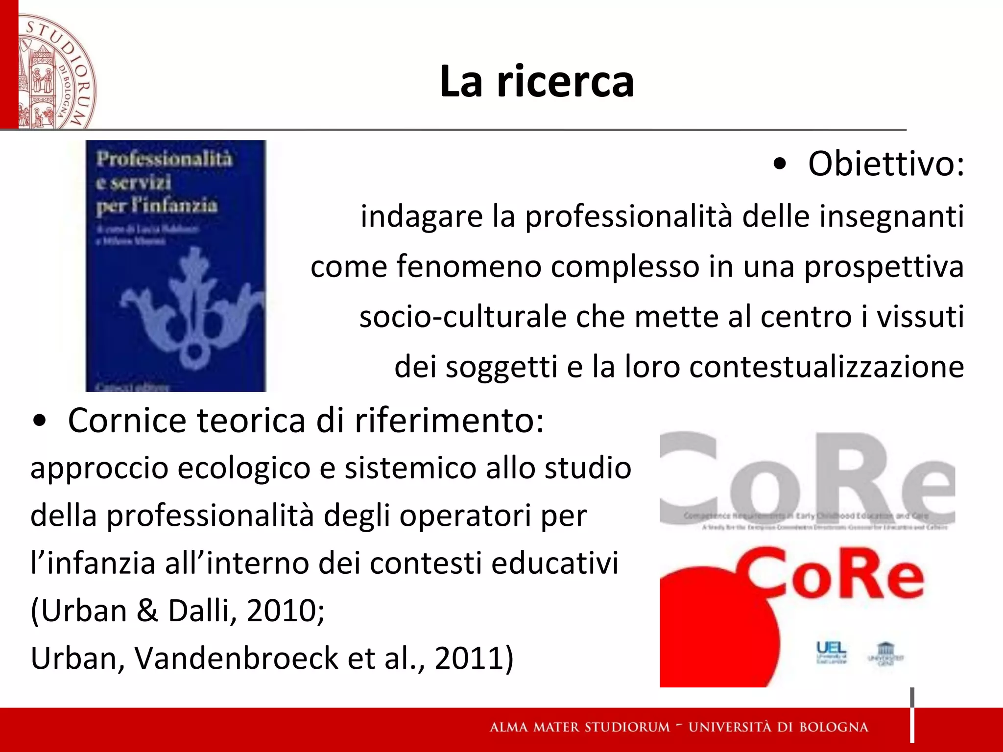 La ricerca 
•Obiettivo: 
indagare la professionalità delle insegnanti 
come fenomeno complesso in una prospettiva 
socio-culturale che mette al centro i vissuti 
dei soggetti e la loro contestualizzazione 
•Cornice teorica di riferimento: 
approccio ecologico e sistemico allo studio 
della professionalità degli operatori per 
l’infanzia all’interno dei contesti educativi 
(Urban & Dalli, 2010; 
Urban, Vandenbroeck et al., 2011)  