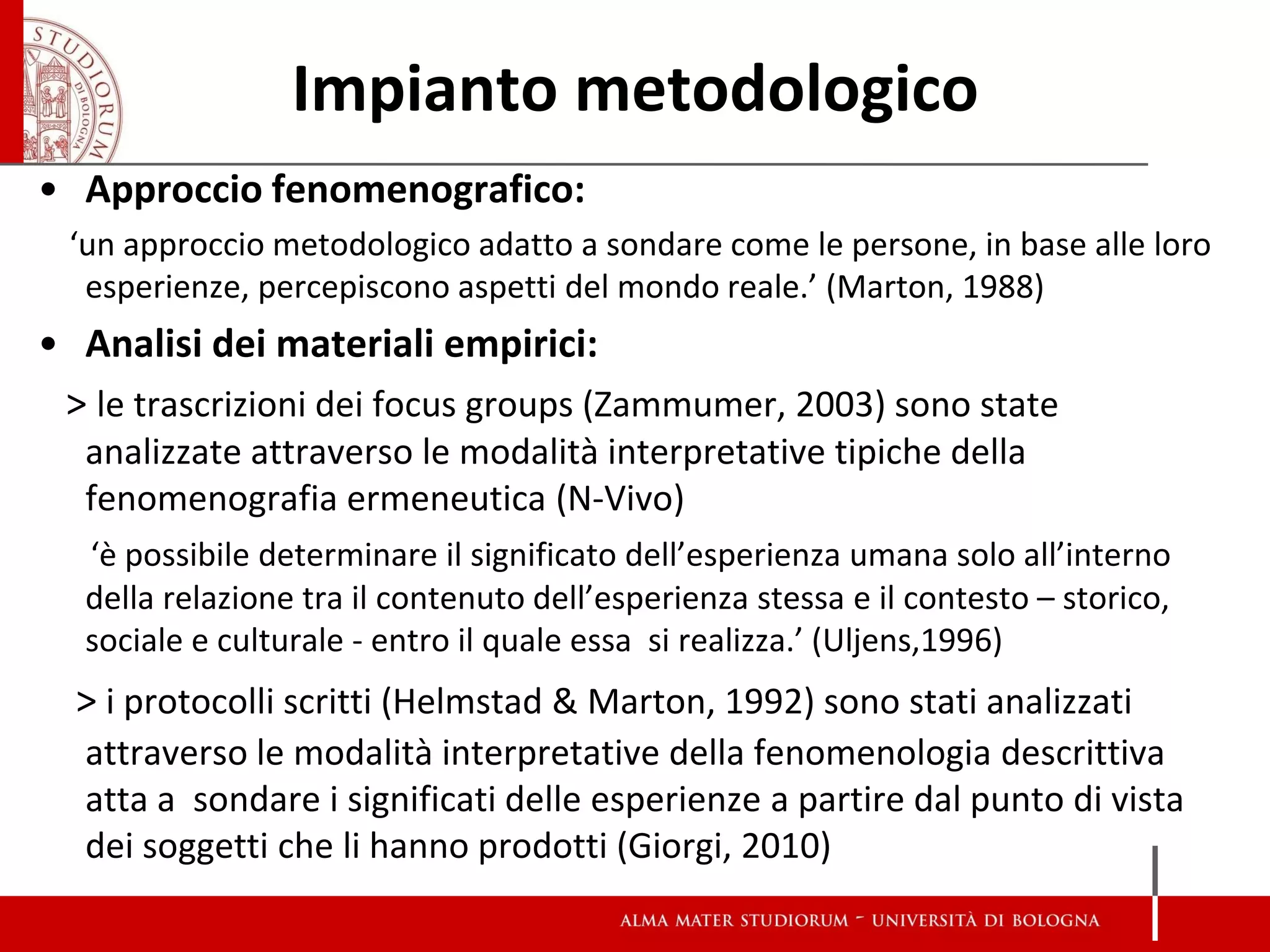 Impianto metodologico 
•Approccio fenomenografico: 
‘un approccio metodologico adatto a sondare come le persone, in base alle loro esperienze, percepiscono aspetti del mondo reale.’ (Marton, 1988) 
•Analisi dei materiali empirici: 
> le trascrizioni dei focus groups (Zammumer, 2003) sono state analizzate attraverso le modalità interpretative tipiche della fenomenografia ermeneutica (N-Vivo) 
‘è possibile determinare il significato dell’esperienza umana solo all’interno della relazione tra il contenuto dell’esperienza stessa e il contesto – storico, sociale e culturale - entro il quale essa si realizza.’ (Uljens,1996) 
> i protocolli scritti (Helmstad & Marton, 1992) sono stati analizzati attraverso le modalità interpretative della fenomenologia descrittiva atta a sondare i significati delle esperienze a partire dal punto di vista dei soggetti che li hanno prodotti (Giorgi, 2010) 
 
