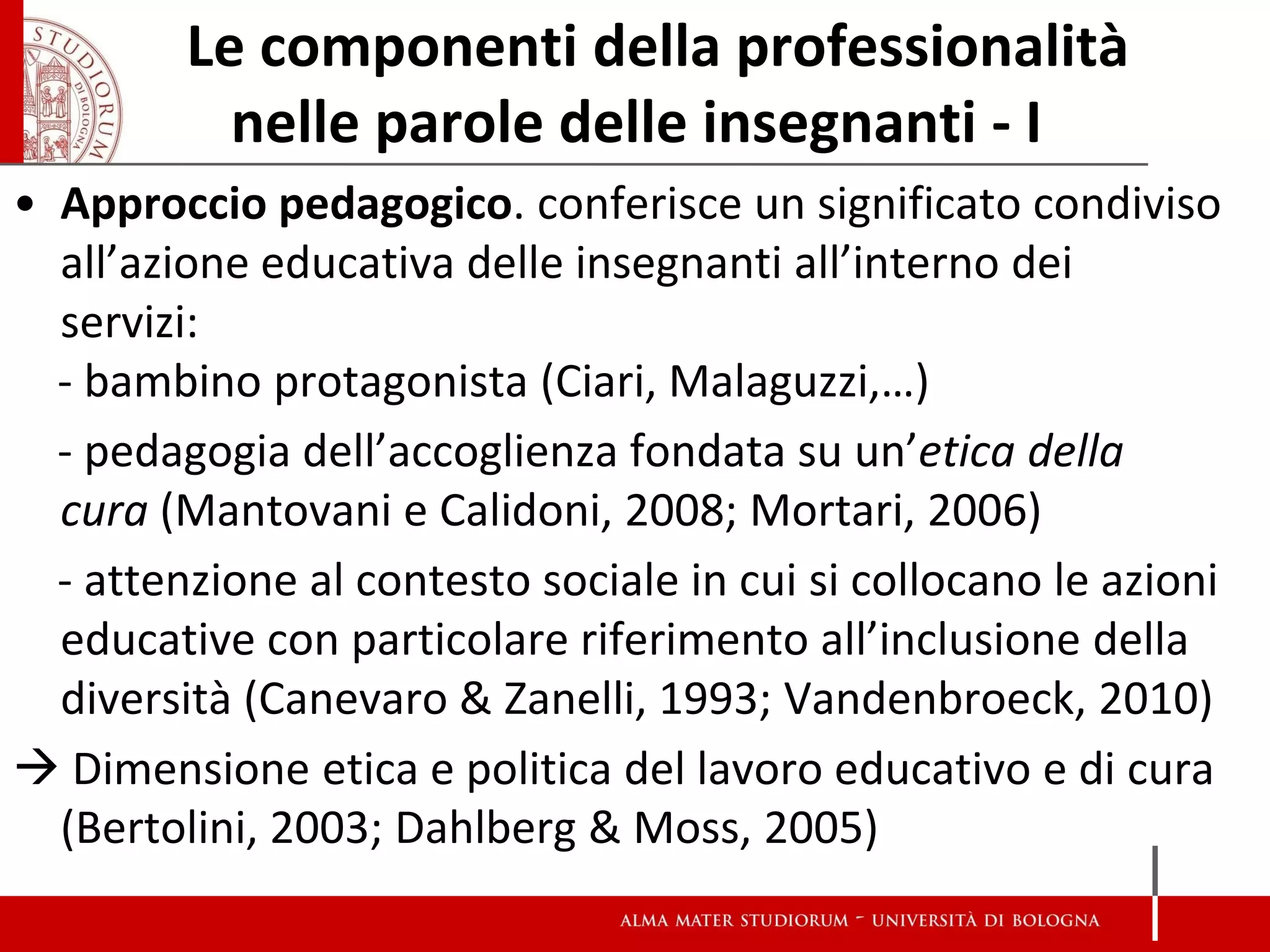 Le componenti della professionalità nelle parole delle insegnanti - I 
•Approccio pedagogico. conferisce un significato condiviso all’azione educativa delle insegnanti all’interno dei servizi: 
- bambino protagonista (Ciari, Malaguzzi,…) 
- pedagogia dell’accoglienza fondata su un’etica della cura (Mantovani e Calidoni, 2008; Mortari, 2006) 
- attenzione al contesto sociale in cui si collocano le azioni educative con particolare riferimento all’inclusione della diversità (Canevaro & Zanelli, 1993; Vandenbroeck, 2010) 
 Dimensione etica e politica del lavoro educativo e di cura (Bertolini, 2003; Dahlberg & Moss, 2005) 
 