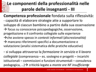 Le componenti della professionalità nelle parole delle insegnanti - III 
Competenza professionale fondata sulla riflessività: 
- capacità di elaborare strategie atte a supportare lo sviluppo di ciascun bambino a partire dalla sua osservazione  focus su conoscenze psicopedagogiche, osservazione, progettazione e il confronto collegiale sulle esperienze 
che avviene spesso in contesti informali (discrezionalità) 
 mancano riferimenti specifici a documentazione e valutazione (analisi sistematica delle pratiche educative) 
- si sviluppa attraverso la formazione in servizio e il lavoro collegiale (compresenza – es. sostegno e progetti – incarichi istituzionali – commissioni e funzioni strumentali – consulenza pedagogica, …) criticità legate a monte ore NF insufficiente 
 