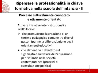 Ripensare la professionalità in chiave formativa nella scuola dell’infanzia - II 
Processo culturalmente connotato e eticamente orientato 
Attivare iniziative inter-istituzionali a livello locale: 
 che promuovano la creazione di un terreno pedagogico comune tra diversi gestori (pur nella differenziazione degli orientamenti educativi) 
che alimentino il dibattito sul significato e sul valore dell’educazione per l’infanzia nella società contemporanea (processi di consultazione politica)  