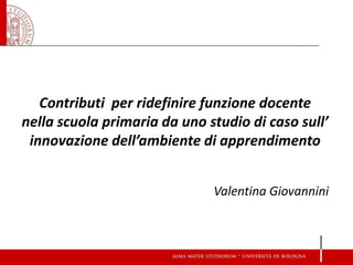 Contributi per ridefinire funzione docente nella scuola primaria da uno studio di caso sull’ innovazione dell’ambiente di apprendimento Valentina Giovannini  