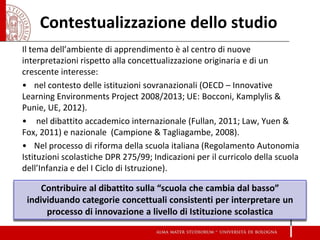 Contestualizzazione dello studio 
Il tema dell’ambiente di apprendimento è al centro di nuove interpretazioni rispetto alla concettualizzazione originaria e di un crescente interesse: 
•nel contesto delle istituzioni sovranazionali (OECD – Innovative Learning Environments Project 2008/2013; UE: Bocconi, Kamplylis & Punie, UE, 2012). 
• nel dibattito accademico internazionale (Fullan, 2011; Law, Yuen & Fox, 2011) e nazionale (Campione & Tagliagambe, 2008). 
•Nel processo di riforma della scuola italiana (Regolamento Autonomia Istituzioni scolastiche DPR 275/99; Indicazioni per il curricolo della scuola dell’Infanzia e del I Ciclo di Istruzione). 
Contribuire al dibattito sulla “scuola che cambia dal basso” individuando categorie concettuali consistenti per interpretare un processo di innovazione a livello di Istituzione scolastica  