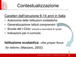Contestualizzazione 
Caratteri dell’istruzione 6-14 anni in Italia 
•Autonomia delle Istituzioni scolastiche 
•Generalizzazione Istituti comprensivi 
•Scuola del I Ciclo: primaria e secondaria di I grado 
•Indicazioni per il curricolo 
Istituzione scolastica: «the proper focus 
for reform» (Marzano, 2003)  