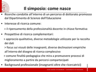 Il simposio: come nasce 
•Ricerche condotte all’interno di un percorso di dottorato promosso dal Dipartimento di Scienze dell’Educazione 
•Interesse di ricerca comune: 
> il ripensamento della professionalità docente in chiave formativa 
•Prospettive di ricerca complementari: 
> approccio qualitativo, diverse metodologie utilizzate per la raccolta dei dati 
> focus sui vissuti delle insegnanti, diverse declinazioni empiriche all’interno del disegno di ricerca complessivo 
> comune finalità pedagogica che mira a promuovere processi di miglioramento a partire da percorsi compartecipati 
•Background professionale (insegnanti oltre che ricercatrici) 
 