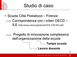 Studio di caso 
•Scuola Città Pestalozzi – Firenze 
Corrispondenza con i criteri OECD – ILE (http://www.oecd.org/edu/ceri/ITA.TUS.001.pdf) 
Progetto di innovazione complessiva dell’organizzazione della scuola 
Tempo scuola 
Lavoro docente  