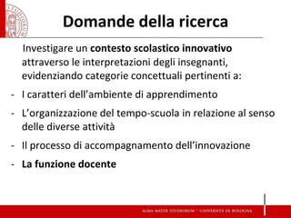 Domande della ricerca 
Investigare un contesto scolastico innovativo attraverso le interpretazioni degli insegnanti, evidenziando categorie concettuali pertinenti a: 
-I caratteri dell’ambiente di apprendimento 
-L’organizzazione del tempo-scuola in relazione al senso delle diverse attività 
-Il processo di accompagnamento dell’innovazione 
-La funzione docente  