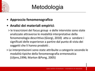 Metodologia 
•Approccio fenomenografico 
•Analisi dei materiali empirici: 
> le trascrizioni del focus group e delle interviste sono state analizzate attraverso le modalità interpretative della fenomenologia descrittiva (Giorgi, 2010) atta a sondare i significati delle esperienze a partire dal punto di vista dei soggetti che li hanno prodotti . 
> Le interpretazioni sono state attribuite a categorie secondo le modalità tipiche della fenomenografia ermeneutica (Uljens,1996; Marton &Pong, 2005)  