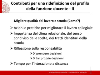 Contributi per una ridefinizione del profilo della funzione docente - II 
Migliore qualità del lavoro a scuola (Come?) 
Azioni e pratiche per migliorare il lavoro collegiale 
Importanza del clima relazionale, del senso condiviso delle scelte, dei tratti identitari della scuola 
Riflessione sulla responsabilità 
Di prendere decisioni 
Di far proprie decisioni 
Tempo per l’interazione a distanza  