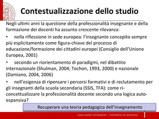 Contestualizzazione dello studio 
Negli ultimi anni la questione della professionalità insegnante e della formazione dei docenti ha assunto crescente rilevanza: 
• nella riflessione in sede europea: l’insegnante concepito sempre più esplicitamente come figura-chiave del processo di educazione/formazione dei cittadini europei (Consiglio dell’Unione Europea, 2001) 
• secondo un riorientamento di paradigmi, nel dibattito internazionale (Shulman, 2004; Tochon, 1993, 2000) e nazionale (Damiano, 2004, 2006) 
• nell’esigenza di ripensare i percorsi formativi e di reclutamento per gli insegnanti della scuola secondaria (SSIS, TFA): come ri- concettualizzare la professionalità docente secondo una logica auto- espansiva? 
Recuperare una teoria pedagogica dell’insegnamento  