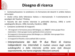 Disegno di ricerca 
•Contestualizzazione: la condizione e la formazione dei docenti in ambito italiano ed europeo 
•Analisi critica della letteratura italiana e internazionale: il ri-orientamento di paradigmi del Teachers’ Thinking 
•Raccolta dei dati tramite interviste in profondità (Kanisza, 1993) e scritti autobiografici (Bruner, 1996; Connelly, Clandinin, 1988) 
•Campione accidentale di insegnanti: 
– 59 insegnanti in formazione presso SSIS Bologna, a.a. 2006/07: intero gruppo fisico- matematico + intero gruppo musica-spettacolo (micro-universo) 
–56 insegnanti in formazione presso SSIS Bologna, a.a. 2007/08: intero gruppo fisico- matematico (micro-universo) 
–15 insegnanti di filosofia e storia abilitati SSIS in servizio 
–Interpretazione dei dati  due filoni di ricerca indipendenti ma interrelati (i risultati emersi dagli scritti autobiografici e dalle interviste scritte sono stati discussi separatamente, ma hanno originato riflessioni comuni) 
 