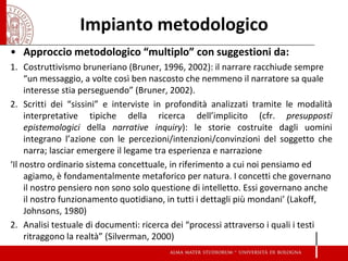 Impianto metodologico 
•Approccio metodologico “multiplo” con suggestioni da: 
1.Costruttivismo bruneriano (Bruner, 1996, 2002): il narrare racchiude sempre “un messaggio, a volte così ben nascosto che nemmeno il narratore sa quale interesse stia perseguendo” (Bruner, 2002). 
2.Scritti dei “sissini” e interviste in profondità analizzati tramite le modalità interpretative tipiche della ricerca dell’implicito (cfr. presupposti epistemologici della narrative inquiry): le storie costruite dagli uomini integrano l’azione con le percezioni/intenzioni/convinzioni del soggetto che narra; lasciar emergere il legame tra esperienza e narrazione 
‘Il nostro ordinario sistema concettuale, in riferimento a cui noi pensiamo ed agiamo, è fondamentalmente metaforico per natura. I concetti che governano il nostro pensiero non sono solo questione di intelletto. Essi governano anche il nostro funzionamento quotidiano, in tutti i dettagli più mondani’ (Lakoff, Johnsons, 1980) 
2.Analisi testuale di documenti: ricerca dei “processi attraverso i quali i testi ritraggono la realtà” (Silverman, 2000) 
 