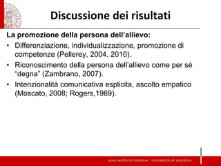 Discussione dei risultati 
La promozione della persona dell’allievo: 
•Differenziazione, individualizzazione, promozione di competenze (Pellerey, 2004, 2010). 
•Riconoscimento della persona dell’allievo come per sé “degna” (Zambrano, 2007). 
•Intenzionalità comunicativa esplicita, ascolto empatico (Moscato, 2008; Rogers,1969). 
 