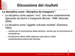 Discussione dei risultati 
La disciplina come “disciplina da insegnare”: 
•La disciplina come sapere “vivo”, che viene costantemente rigenerato da alunni e insegnanti (Bruner, 1996; Moscato, 2008). 
•La disciplina come “oggetto culturale mediale” (Damiano, 1993): 
–veicolo per la promozione della persona, veicolo per la promozione di competenze; 
–fondamento ultimo della relazione educativa e della autorità/autorevolezza del docente. 
 