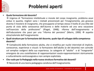 •Quale formazione del docente? 
 Urgenza di “formazione intellettuale e morale del corpo insegnante, problema assai arduo in quanto, migliori sono i metodi preconizzati per l’insegnamento, più gravoso diventa il mestiere di insegnante, che presuppone al tempo stesso il livello di una élite dal punto di vista della conoscenza dell’alunno e delle materie ed una vera vocazione nell’esercizio della professione” (Piaget, 1948); riforma dell’insegnamento e dell’educazione che passi per una “riforma del pensiero” (Morin, 1999)  aspetto etico/valoriale dell’insegnamento 
•Quali strutture per la formazione del docente, quale tipo di sviluppo della competenza docente? 
 Complessità della formazione adulta, che si stratifica per nuclei interrelati di impliciti, conoscenze, esperienze e vissuti: la formazione dell’adulto (e del docente) non coincide col semplice svolgersi della sua esperienza. Le categorie di “adulto” e di “insegnante” emergono da una costellazione di rappresentazioni eauto-rappresentazioni storicamente e culturalmente contrassegnata e non sempre esplicitata. 
•Che ruolo per la Pedagogia nella nuova struttura formativa dei docenti? 
 Necessità di una teoria pedagogica condivisa dell’insegnamento. 
Problemi aperti  