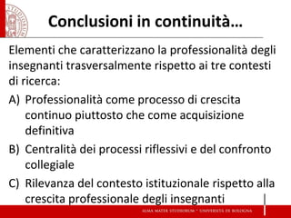 Conclusioni in continuità… 
Elementi che caratterizzano la professionalità degli insegnanti trasversalmente rispetto ai tre contesti di ricerca: 
A)Professionalità come processo di crescita continuo piuttosto che come acquisizione definitiva 
B)Centralità dei processi riflessivi e del confronto collegiale 
C)Rilevanza del contesto istituzionale rispetto alla crescita professionale degli insegnanti  