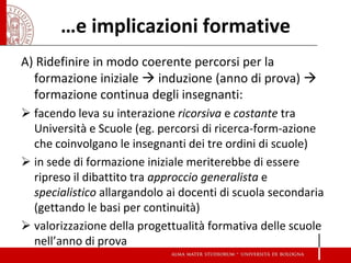 …e implicazioni formative 
A) Ridefinire in modo coerente percorsi per la formazione iniziale  induzione (anno di prova)  formazione continua degli insegnanti: 
facendo leva su interazione ricorsiva e costante tra Università e Scuole (eg. percorsi di ricerca-form-azione che coinvolgano le insegnanti dei tre ordini di scuole) 
in sede di formazione iniziale meriterebbe di essere ripreso il dibattito tra approccio generalista e specialistico allargandolo ai docenti di scuola secondaria (gettando le basi per continuità) 
valorizzazione della progettualità formativa delle scuole nell’anno di prova  