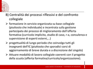 B) Centralità dei processi riflessivi e del confronto collegiale 
formazione in servizio organizzata su base collegiale (piuttosto che individuale) e incentrata sulla gestione partecipata dei processi di miglioramento dell’offerta formativa (curricolo implicito, studio di caso, r-a, consulenza e supervisione di esperti esterni,…) 
progettualità di lungo periodo che coinvolga tutti gli insegnanti dell’IC (piuttosto che sporadici corsi di aggiornamento di breve durata e a discrezione del singolo) 
Attuare modalità di lavoro collegiale coerenti con il progetto della scuola (offerta formativa/curricolo/organizzazione). 
 