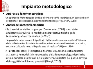 Impianto metodologico 
•Approccio fenomenografico: 
‘un approccio metodologico adatto a sondare come le persone, in base alle loro esperienze, percepiscono aspetti del mondo reale.’ (Marton, 1988) 
•Analisi dei materiali empirici: 
> le trascrizioni dei focus groups (Zammumer, 2003) sono state analizzate attraverso le modalità interpretative tipiche della fenomenografia ermeneutica (N-Vivo) 
‘è possibile determinare il significato dell’esperienza umana solo all’interno della relazione tra il contenuto dell’esperienza stessa e il contesto – storico, sociale e culturale - entro il quale essa si realizza.’ (Uljens,1996) 
> i protocolli scritti (Helmstad & Marton, 1992) sono stati analizzati attraverso le modalità interpretative della fenomenologia descrittiva atta a sondare i significati delle esperienze a partire dal punto di vista dei soggetti che li hanno prodotti (Giorgi, 2010) 
 