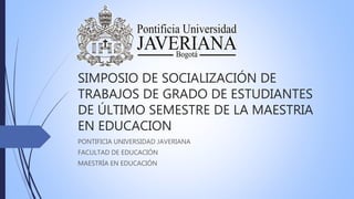 SIMPOSIO DE SOCIALIZACIÓN DE
TRABAJOS DE GRADO DE ESTUDIANTES
DE ÚLTIMO SEMESTRE DE LA MAESTRIA
EN EDUCACION
PONTIFICIA UNIVERSIDAD JAVERIANA
FACULTAD DE EDUCACIÓN
MAESTRÍA EN EDUCACIÓN
 