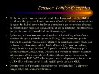 Ecuador: Política Energética
 El plan del gobierno es sustituir el uso del Gas Licuado de Petróleo (GLP)
por electricidad para uso doméstico (en cocción de alimentos y calentamiento
de agua). Sustituir el uso de 3 millones de cocinas a gas por cocinas eléctricas
de inducción con juegos de ollas. Sustituir el uso de calefones (calentadores) a
gas por sistemas eléctricos de calentamiento de agua.
 Aplicación de incentivos para uso de cocinas de inducción y calentadores
eléctricos de agua a partir de agosto de 2014: (i) Financiamiento para la
compra de la cocina y/o calentador eléctrico de agua: hasta 3 años plazo, tasa
preferencial, cobro a través de la planilla eléctrica; (ii) Incentivo tarifario,
energía incremental gratis hasta 2018: para la cocina 80 kWh/mes y para
ducha/calentador 20 kWh/mes. Debido a la diferencia de precios, el Estado
subsidió en el 2012 el valor de USD 522.3 millones que corresponde a la
diferencia entre USD 643.7 millones por concepto de pago en la importación
y USD 121.4 millones que el Estado recibió por la venta del GLP.
 Construcción de 8 proyectos hidroeléctricos “emblemáticos”, y el primer
parque eólico del Ecuador continental.
 