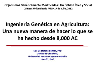 Organismos Genéticamente Modificados: Un Debate Ético y Social
             Campus Universitario PUCP 17 de Julio, 2012




 Ingeniería Genética en Agricultura:
Una nueva manera de hacer lo que se
     ha hecho desde 8,000 AC
                      Luis De Stefano Beltrán, PhD
                          Unidad de Genómica,
                 Universidad Peruana Cayetano Heredia
                              Lima 31, Perú
 