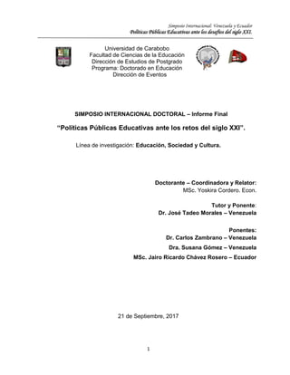 Simposio Internacional: Venezuela y Ecuador
Políticas Públicas Educativas ante los desafíos del siglo XXI.
1
SIMPOSIO INTERNACIONAL DOCTORAL – Informe Final
“Políticas Públicas Educativas ante los retos del siglo XXI”.
Línea de investigación: Educación, Sociedad y Cultura.
Doctorante – Coordinadora y Relator:
MSc. Yoskira Cordero. Econ.
Tutor y Ponente:
Dr. José Tadeo Morales – Venezuela
Ponentes:
Dr. Carlos Zambrano – Venezuela
Dra. Susana Gómez – Venezuela
MSc. Jairo Ricardo Chávez Rosero – Ecuador
21 de Septiembre, 2017
Universidad de Carabobo
Facultad de Ciencias de la Educación
Dirección de Estudios de Postgrado
Programa: Doctorado en Educación
Dirección de Eventos
 