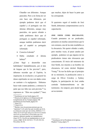 SIMPOSIO DE CONMERACIÒN DEL NACIMIENTO DE JOSÉ SMITH                                      Página 6 de 35



          Chandler son diferentes. Aunque              que muchos, dejen de hacer la parte que
          parecidos. Pero a mi forma de ver            les corresponde.
          esto hace una diferencia, por
          ejemplo podemos decir que el                 Si queremos seguir el modelo de José
          español y el portugués son dos               Smith, deberemos comprometernos con la
          idiomas diferentes, aunque muy               capacitación.
          parecidos, sin querer ofender a
          nadie podríamos decir que el                 JOSE     SMITH       COMO         DISCURSANTE.

          portugués es español reformado,              Cuando pensamos en un predicador,
          aunque también podríamos decir               pensamos en muchas características que le
          que el español es portugués                  son comunes, una de las más resaltables es
          reformado.                                   la elocuencia. Sin querer ofender a nadie,
     •    Conocía el alemán25                          pero muchas veces, al pasar canales por
                                                       ejemplo, podemos ver que algunos de los
     •    Había        estudiado         el   idioma
                                                       predicadores tienen más elocuencia que
          hebreo26
                                                       conocimiento. El inicio del ministerio de
¿Cómo         llegó       a     desarrollar     esas
                                                       José Smith, nos muestra a un hombre sin
habilidades? Indudablemente, por el don
                                                       elocuencia, tal como declaró Brigham
de lenguas que le fue provisto27, pero,
                                                       Young.30 Se nos ha dicho que al principio
debemos recordar que el Espíritu, la
                                                       de su ministerio, la predicación estuvo a
inspiración, la revelación y en general los
                                                       cargo de Oliver Cowdery y Sydney
dones espirituales no nos son dados como
                                                       Rigdon, la participación de José estaba
un sustituto a la negligencia. Debemos
                                                       centrada      fundamentalmente            en        dar
hacer todo cuanto podemos, y entonces la
                                                       testimonio. Así empezó, pero desde luego
parte que nos falte nos será provista.28 La
                                                       así no terminó.
esperanza en “Dios nos ayudará”,29 hace
25
   Enseñanzas de José Smith página 432
26
   Historia de la Iglesia en la Dispensación del
Cumplimiento de los Tiempos página 180.
Enseñanzas de José Smith, página 431
27
   Alma 9:21
28
   2 Nefi 25.23
29
   Muchas veces las personas piensan que esa
“esperanza” es fe, pero hay que recordar que la fe,
es certeza en cosas que son ciertas, (Hebreos 11:1;
Alma 32:21) la fe que salva no es la fe en sí misma
sino la Fe en Jesucristo y Él ha dicho que si le
amamos, debemos guardar sus mandamientos
(Juan 14:15). Uno de sus mandamientos es no ser
                                                       30
ocioso, (D&C 42:42; 68:30,31; 75:3,29; 88:124;           Enseñanzas de los Presidentes de la Iglesia,
Proverbios 28:19)                                      Brigham Young, página 73


Instituto de Religión, Bogotá Colombia                              Capilla de Federmán Diciembre 11 de 2005
 