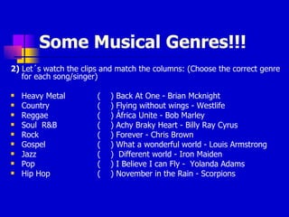 Some Musical Genres!!! 2)  Let´s watch the clips and match the columns: (Choose the correct genre for each song/singer) Heavy Metal  (  ) Back At One - Brian Mcknight Country  (  ) Flying without wings - Westlife Reggae  (  ) África Unite - Bob Marley Soul  R&B  (  ) Achy Braky Heart - Billy Ray Cyrus Rock  (  ) Forever - Chris Brown Gospel  (  ) What a wonderful world - Louis Armstrong Jazz  (  )  Different world - Iron Maiden Pop  (  ) I Believe I can Fly -  Yolanda Adams Hip Hop  (  ) November in the Rain - Scorpions 