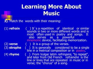 Learning More About Music 3) . Match the  words with their meaning: (1)  refrain   (  )  It`s a repetition  of  identical  or similar sounds in two or more different words and is most  often used in  poetry  and  songs.  It  also  serves  as  a  powerful  mnemonic  device, facilitating memorization. (2)  verse   (  )  It is a group of the verses. (3)  strophe   (  )  It  is generally  considered to be a single line in a metrical composition or in  poetry .  (4)  rhyme  (  )  F rom Vulgar latim  refringere , "to repeat", and later from Old French  refraindre  is the line or lines that are repeated  in music or in verse; the "chorus" of a song. 