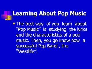 Learning About Pop Music The best way  of you  learn  about “Pop Music”  is  studying  the lyrics and the characteristics of a pop music. Then, you go know now  a successful Pop Band , the “Westlife”. 