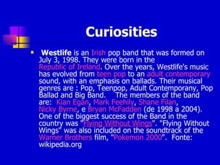 Curiosities Westlife  is an  Irish  pop band that was formed on July 3, 1998. They were born in the  Republic of Ireland .  Over the years, Westlife's music has evolved from  teen pop  to an  adult contemporary  sound, with an emphasis on ballads. Their musical genres are : Pop, Teenpop, Adult Contemporany, Pop Ballad and Big Band.   The members of the band are:  Kian  Egan ,  Mark  Feehily ,  Shane  Filan ,  Nicky Byrne , e  Bryan McFadden  (de 1998 a 2004).  One of the biggest success of the Band in the country was " Flying Without Wings ".  "Flying Without Wings" was also included on the soundtrack of the  Warner Brothers  film, " Pokemon 2000 ".  Fonte: wikipedia.org 