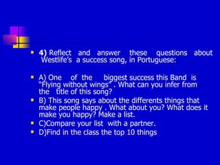 4)  Reflect  and  answer  these  questions  about  Westlife’s  a success song, in Portuguese: A) One  of  the  biggest success this Band  is “Flying without wings” . What can you infer from  the  title of this song?  B) This song says about the differents things that make people happy . What about you? What does it make you happy? Make a list. C)Compare your list  with a partner. D)Find in the class the top 10 things 