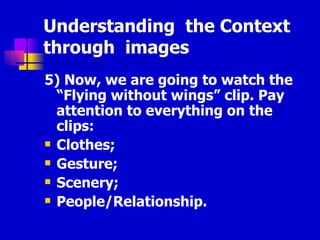 Understanding  the Context  through  images 5) Now, we are going to watch the “Flying without wings” clip. Pay attention to everything on the clips: Clothes; Gesture; Scenery; People/Relationship. 