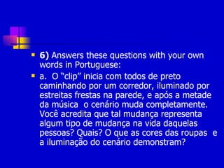6)  Answers these questions with your own words in Portuguese: a.   O “clip” inicia com todos de preto caminhando por um corredor, iluminado por estreitas frestas na parede, e após a metade da música  o cenário muda completamente. Você acredita que tal mudança representa algum tipo de mudança na vida daquelas pessoas? Quais? O que as cores das roupas  e a iluminação do cenário demonstram? 