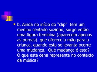 b. Ainda no início do “clip”  tem um menino sentado sozinho, surge então uma figura feminina (aparecem apenas as pernas)  que oferece a mão para a criança, quando esta se levanta ocorre uma mudança.  Que mudança é esta?  O que esta cena representa no contexto da música? 