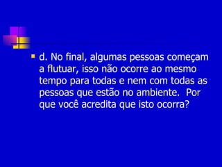 d. No final, algumas pessoas começam a flutuar, isso não ocorre ao mesmo tempo para todas e nem com todas as pessoas que estão no ambiente.  Por que você acredita que isto ocorra? 