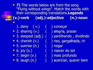 7)  The words below are from the song “Flying without wings”. Match the words with their corresponding translations. Legends (v.)-verb  (adj.)-adjective  (n.)-noun 1. deny  ( v.)  (  ) começar 2. sharing (v.)   (  ) alegria, prazer 3. deepest (adj.)  (  ) partilhando , dividindo 4. cherish (v.)   (  ) riso, gargalhada, rir 5. sunrise (n.)   (  ) negar 6. joy (s.)   (  ) nascer do sol 7. begin (v.)   (  ) mais profundo 8. laugh (n.)   (  ) acariciar, querer bem 