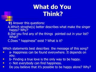 What do You  Think? 9)  Answer this questions: A.Which strophe(s) better describes what make the singer happy? Why? B.Did you find any of the things  pointed out in your list? What? C.Does “ happiness” exist ? What is it? Which statements best describes  the message of this song? a- Happiness can be found everywhere. It depends on you. b- Finding a true love is the only way to be happy. c- Not everybody can find happiness. Do you believe that it’s possible to be happy alone? Why? 