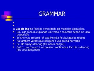 GRAMMAR O  uso do ing  no final do verbo pode ter múltiplas aplicações.  Um  uso comum é quando um verbo é colocado depois de uma preposição Ex:She was accused  of stealing (Ela foi acusada de roubo) Há também verbos que obrigam o uso do ing no verbo  Ex. He enjoys dancing (Ele adora dançar). Outro  uso comum é no present  continuous. Ex: He is dancing (Ele está dançando) 