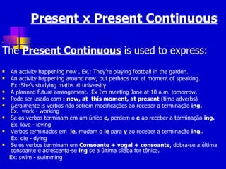 Present x Present Continuous The  Present Continuous  is used to express: An activity happening now  .  Ex.: They’re playing football in the garden.   An activity happening around   now, but perhaps not at moment of speaking.   Ex.:She’s studying maths at university.   A planned future arrangement.   Ex I’m meeting Jane at 10 a.m. tomorrow.   Pode ser usado com  : now, at  this moment, at present  (time adverbs) Geralmente is verbos não sofrem modificações ao receber a terminação  ing.  Ex.  work - working Se os verbos terminam em um único  e,  perdem o  e  ao receber a terminação  ing. Ex. love - loving Verbos terminados em  ie,  mudam o  ie  para  y  ao receber a terminação  ing.. Ex. die - dying Se os verbos terminam em  Consoante + vogal + consoante , dobra-se a última consoante e acrescenta-se  ing  se a última sílaba for tônica. Ex: swim - swimming 