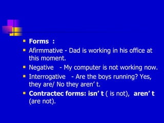Forms  :  Afirmmative - Dad is working in his office at this moment. Negative  - My computer is not working now. Interrogative  - Are the boys running? Yes, they are/ No they aren’ t. Contractec forms: isn’ t  ( is not),  aren’ t  (are not). 